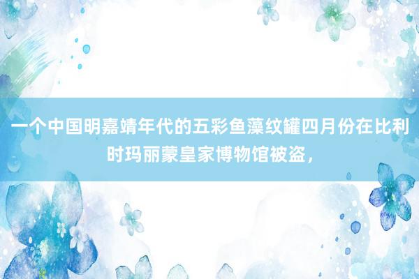 一个中国明嘉靖年代的五彩鱼藻纹罐四月份在比利时玛丽蒙皇家博物馆被盗，