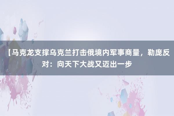 【马克龙支撑乌克兰打击俄境内军事商量，勒庞反对：向天下大战又迈出一步