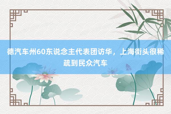 德汽车州60东说念主代表团访华，上海街头很稀疏到民众汽车