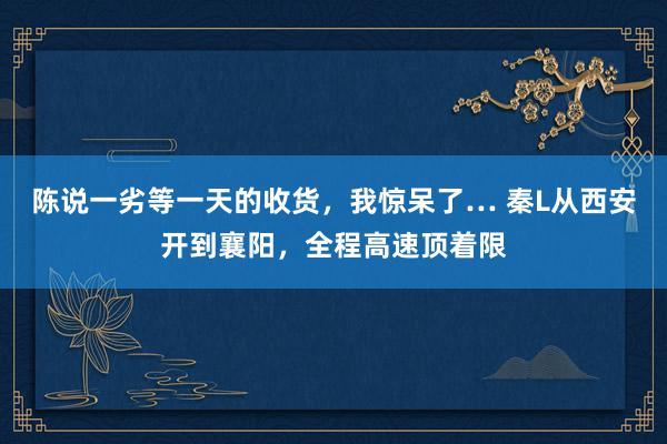 陈说一劣等一天的收货，我惊呆了… 秦L从西安开到襄阳，全程高速顶着限