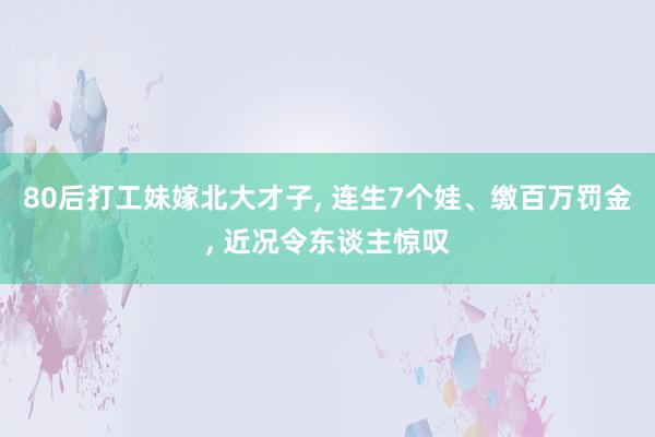 80后打工妹嫁北大才子, 连生7个娃、缴百万罚金, 近况令东谈主惊叹