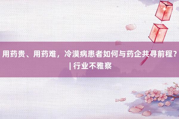 用药贵、用药难，冷漠病患者如何与药企共寻前程？ | 行业不雅察