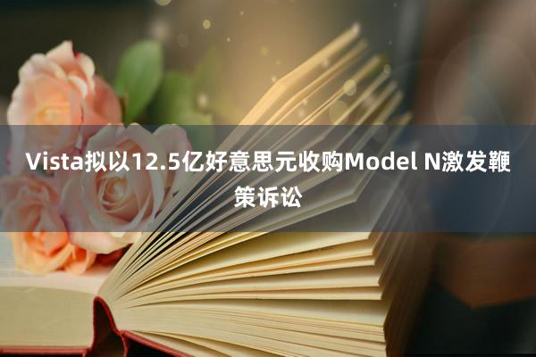 Vista拟以12.5亿好意思元收购Model N激发鞭策诉讼