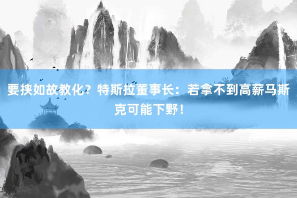 要挟如故教化？特斯拉董事长：若拿不到高薪马斯克可能下野！