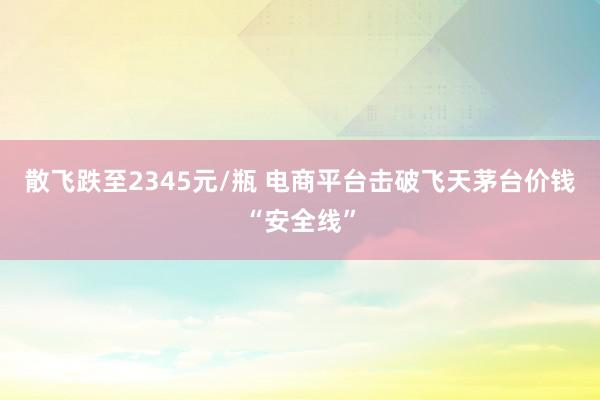 散飞跌至2345元/瓶 电商平台击破飞天茅台价钱“安全线”