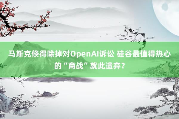 马斯克倏得除掉对OpenAI诉讼 硅谷最值得热心的“商战”就此遗弃？