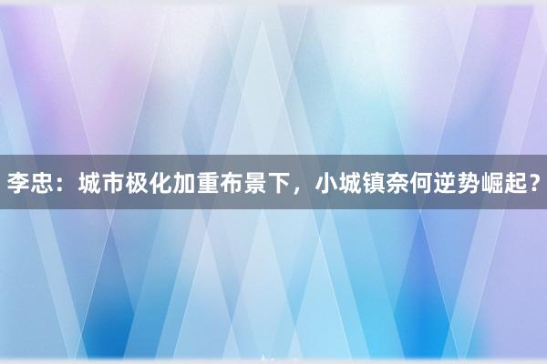 李忠：城市极化加重布景下，小城镇奈何逆势崛起？