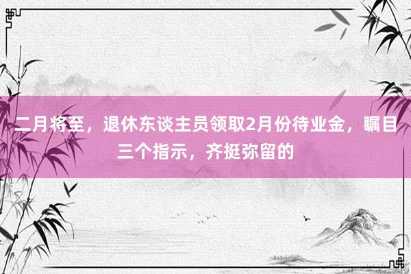 二月将至，退休东谈主员领取2月份待业金，瞩目三个指示，齐挺弥留的