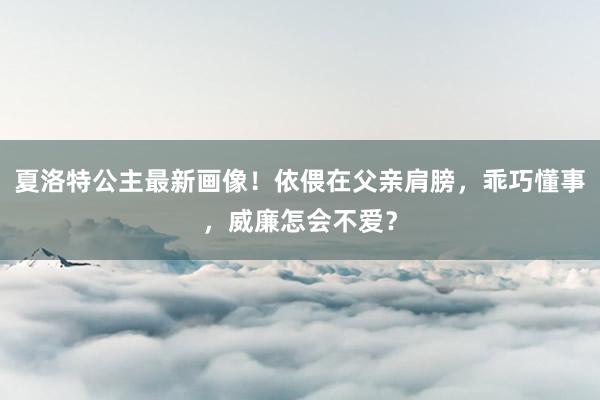 夏洛特公主最新画像！依偎在父亲肩膀，乖巧懂事，威廉怎会不爱？