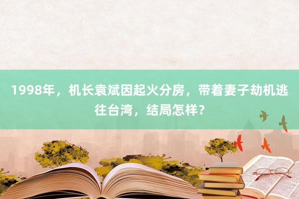 1998年，机长袁斌因起火分房，带着妻子劫机逃往台湾，结局怎样？