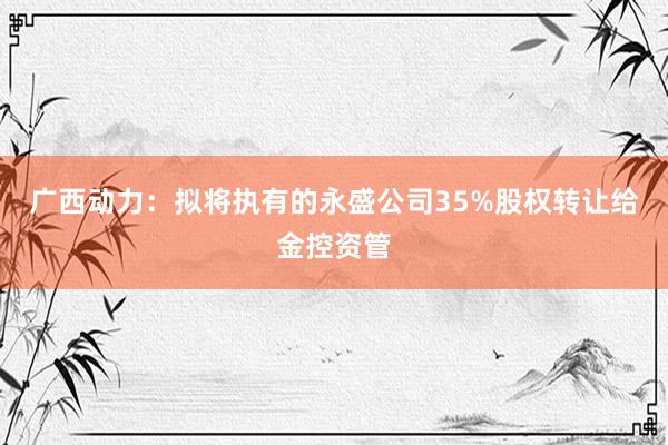 广西动力：拟将执有的永盛公司35%股权转让给金控资管