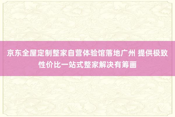 京东全屋定制整家自营体验馆落地广州 提供极致性价比一站式整家解决有筹画