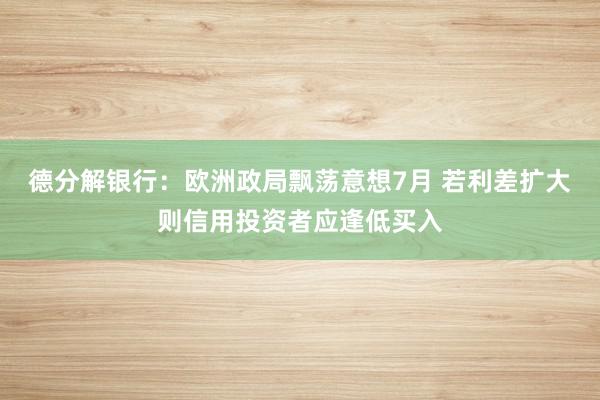 德分解银行：欧洲政局飘荡意想7月 若利差扩大则信用投资者应逢低买入