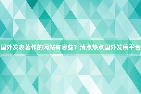 国外发表著作的网站有哪些？清点热点国外发稿平台