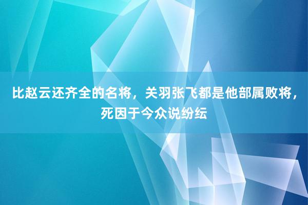 比赵云还齐全的名将，关羽张飞都是他部属败将，死因于今众说纷纭