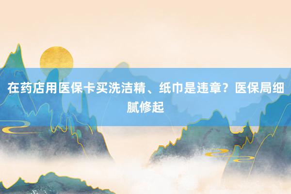 在药店用医保卡买洗洁精、纸巾是违章？医保局细腻修起