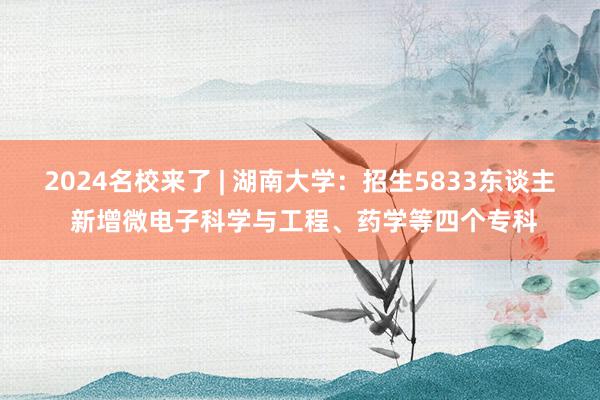 2024名校来了 | 湖南大学：招生5833东谈主 新增微电子科学与工程、药学等四个专科