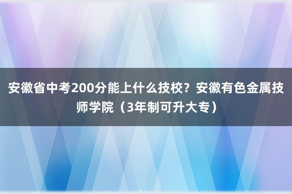 安徽省中考200分能上什么技校？安徽有色金属技师学院（3年制可升大专）