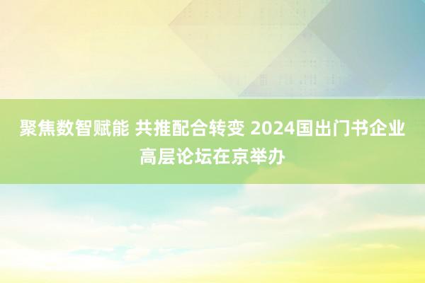 聚焦数智赋能 共推配合转变 2024国出门书企业高层论坛在京举办