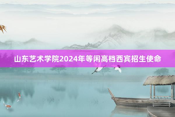 山东艺术学院2024年等闲高档西宾招生使命