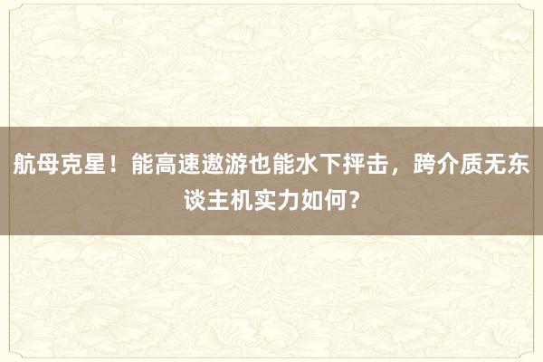 航母克星！能高速遨游也能水下抨击，跨介质无东谈主机实力如何？