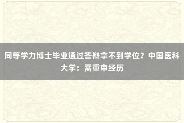 同等学力博士毕业通过答辩拿不到学位？中国医科大学：需重审经历