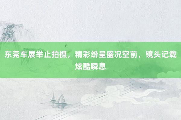 东莞车展举止拍摄，精彩纷呈盛况空前，镜头记载炫酷瞬息