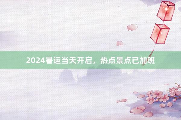 2024暑运当天开启，热点景点已加班