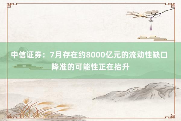 中信证券：7月存在约8000亿元的流动性缺口 降准的可能性正在抬升