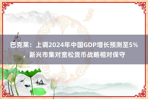 巴克莱：上调2024年中国GDP增长预测至5%，新兴市集对宽松货币战略相对保守