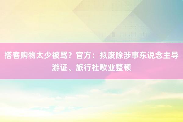 搭客购物太少被骂？官方：拟废除涉事东说念主导游证、旅行社歇业整顿