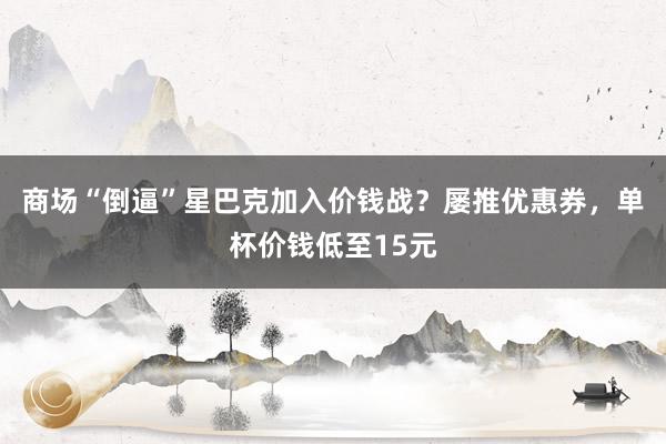 商场“倒逼”星巴克加入价钱战？屡推优惠券，单杯价钱低至15元