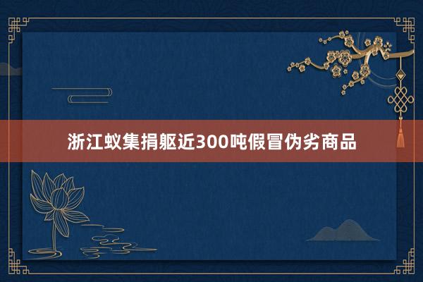 浙江蚁集捐躯近300吨假冒伪劣商品