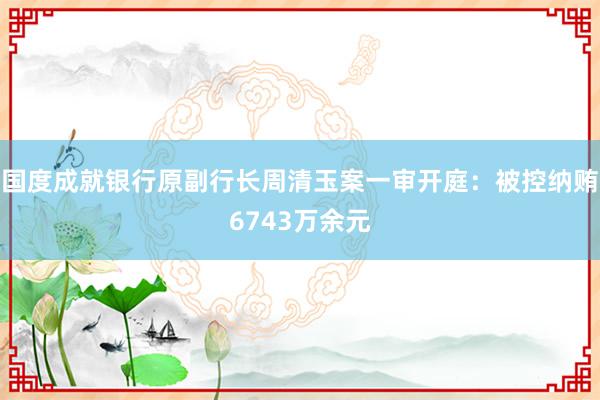 国度成就银行原副行长周清玉案一审开庭：被控纳贿6743万余元