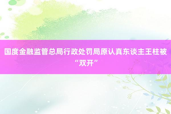 国度金融监管总局行政处罚局原认真东谈主王柱被“双开”