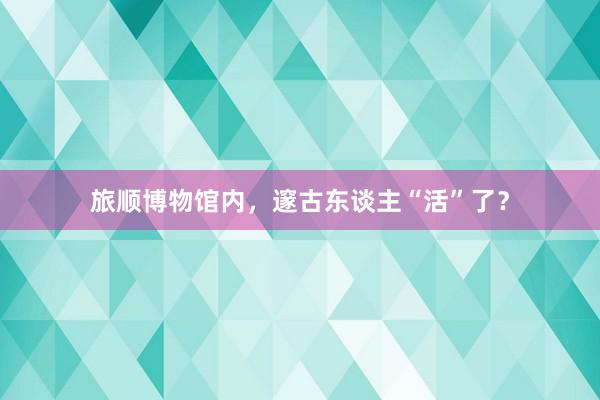 旅顺博物馆内，邃古东谈主“活”了？