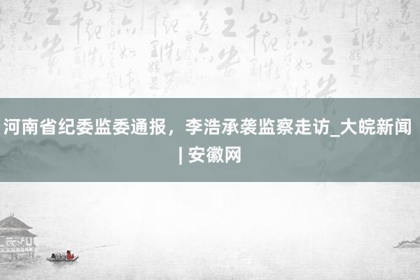 河南省纪委监委通报，李浩承袭监察走访_大皖新闻 | 安徽网