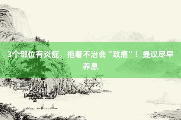 3个部位有炎症，拖着不治会“致癌”！提议尽早养息