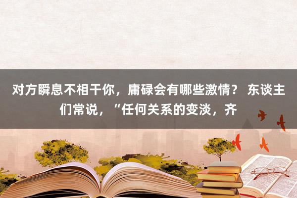 对方瞬息不相干你，庸碌会有哪些激情？ 东谈主们常说，“任何关系的变淡，齐