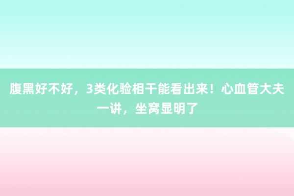 腹黑好不好，3类化验相干能看出来！心血管大夫一讲，坐窝显明了