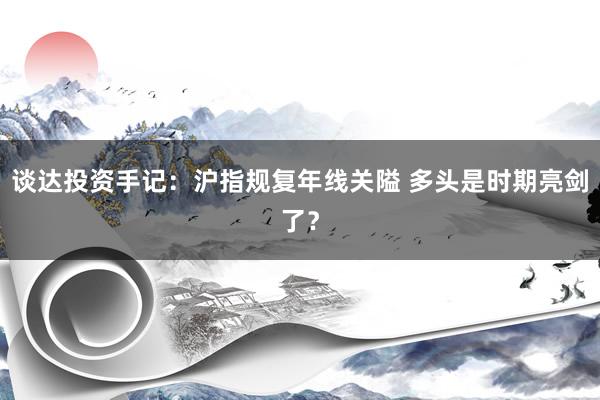 谈达投资手记：沪指规复年线关隘 多头是时期亮剑了？