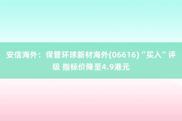 安信海外：保管环球新材海外(06616)“买入”评级 指标价降至4.9港元