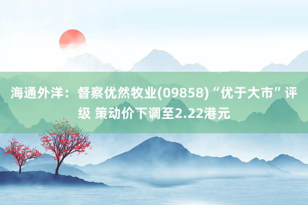 海通外洋：督察优然牧业(09858)“优于大市”评级 策动价下调至2.22港元