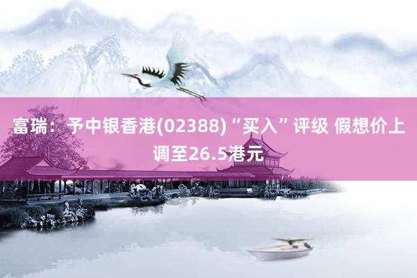 富瑞：予中银香港(02388)“买入”评级 假想价上调至26.5港元