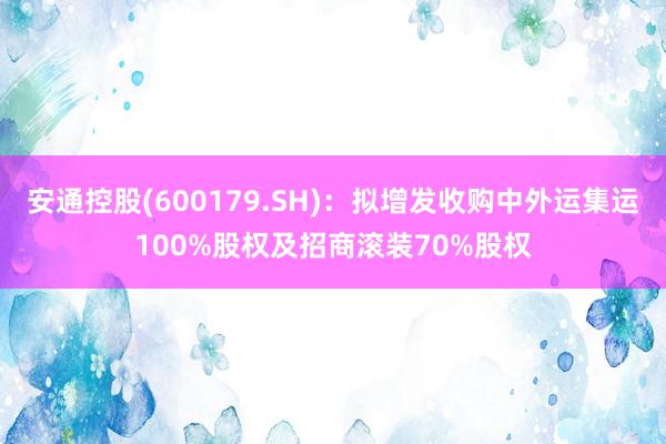 安通控股(600179.SH)：拟增发收购中外运集运100%股权及招商滚装70%股权