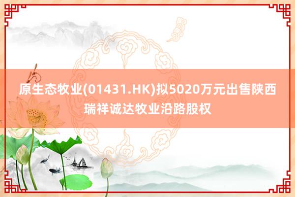 原生态牧业(01431.HK)拟5020万元出售陕西瑞祥诚达牧业沿路股权