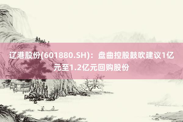 辽港股份(601880.SH)：盘曲控股鼓吹建议1亿元至1.2亿元回购股份