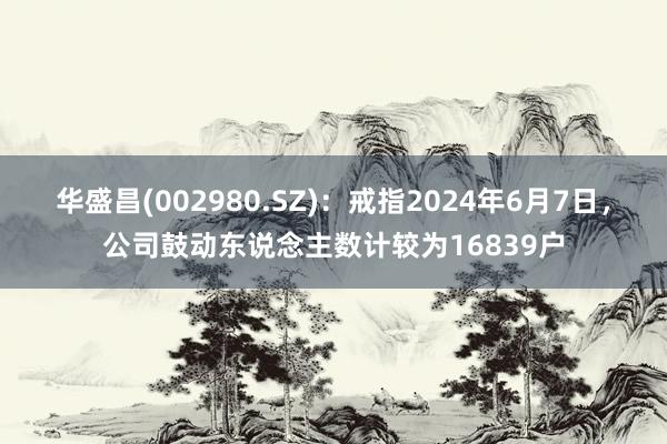 华盛昌(002980.SZ)：戒指2024年6月7日，公司鼓动东说念主数计较为16839户