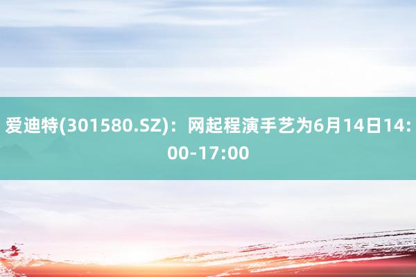 爱迪特(301580.SZ)：网起程演手艺为6月14日14:00-17:00