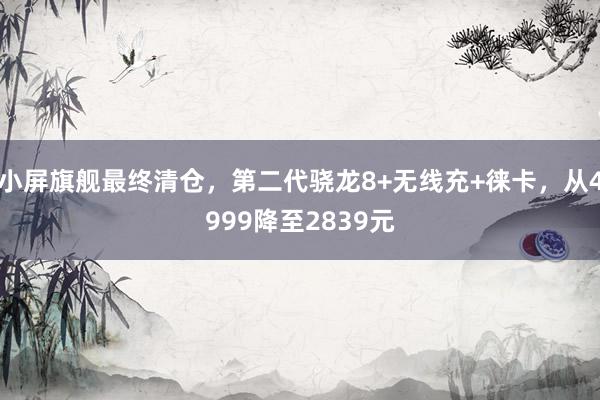 小屏旗舰最终清仓，第二代骁龙8+无线充+徕卡，从4999降至2839元